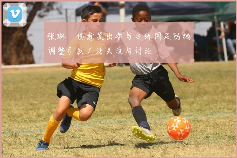 张琳芃伤愈复出参与合练国足防线调整引发广泛关注与讨论