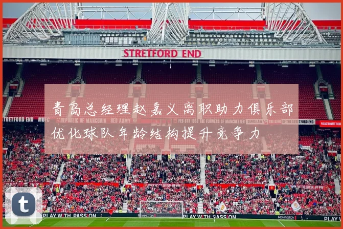 青岛总经理赵嘉义离职助力俱乐部优化球队年龄结构提升竞争力