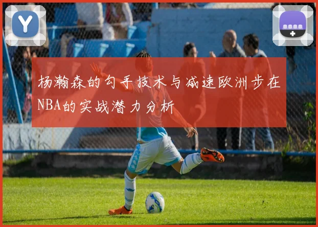 杨瀚森的勾手技术与减速欧洲步在NBA的实战潜力分析