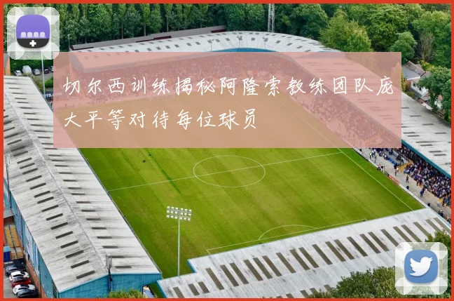 切尔西训练揭秘阿隆索教练团队庞大平等对待每位球员