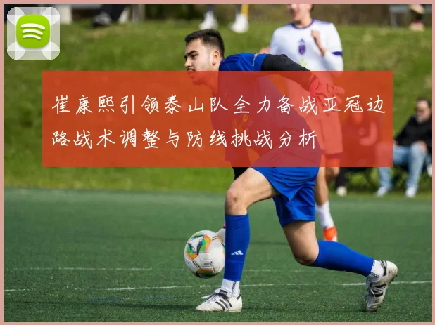 崔康熙引领泰山队全力备战亚冠边路战术调整与防线挑战分析