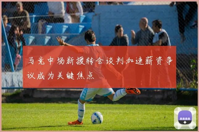 马竞中场新援转会谈判加速薪资争议成为关键焦点