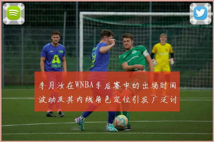 李月汝在WNBA季后赛中的出场时间波动及其内线角色定位引发广泛讨论