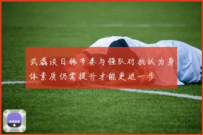 武磊谈日韩节奏与强队对抗认为身体素质仍需提升才能更进一步