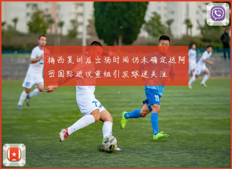 梅西复训后出场时间仍未确定迈阿密国际进攻重组引发球迷关注
