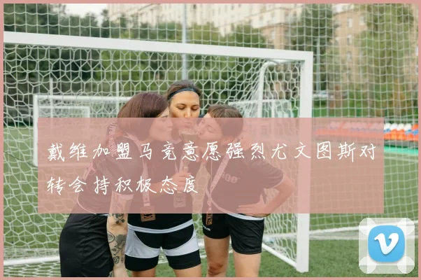 戴维加盟马竞意愿强烈尤文图斯对转会持积极态度