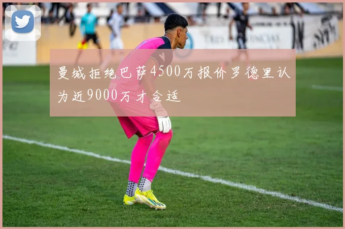 曼城拒绝巴萨4500万报价罗德里认为近9000万才合适